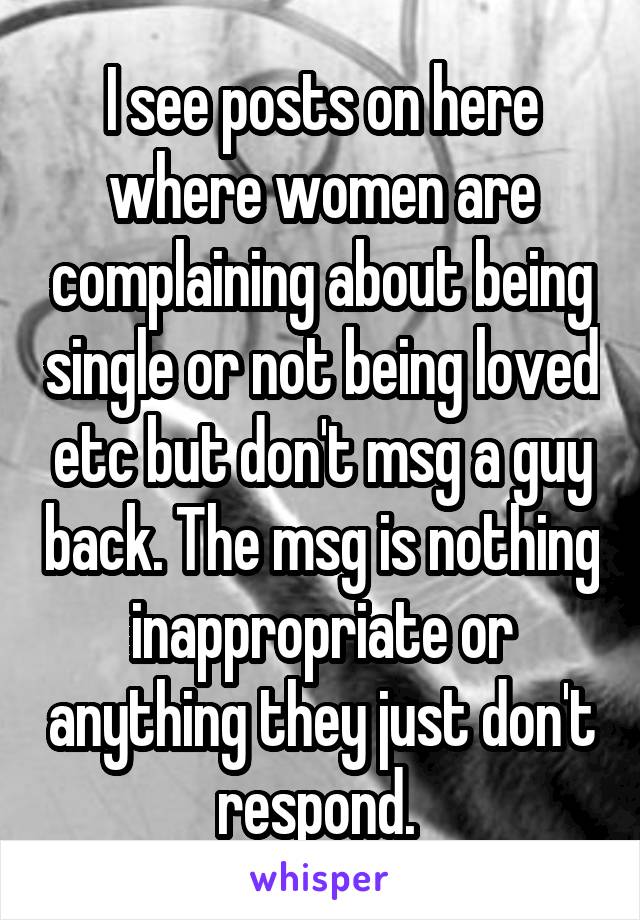 I see posts on here where women are complaining about being single or not being loved etc but don't msg a guy back. The msg is nothing inappropriate or anything they just don't respond. 