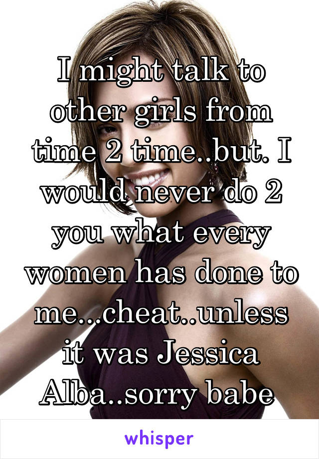 I might talk to other girls from time 2 time..but. I would never do 2 you what every women has done to me...cheat..unless it was Jessica Alba..sorry babe 