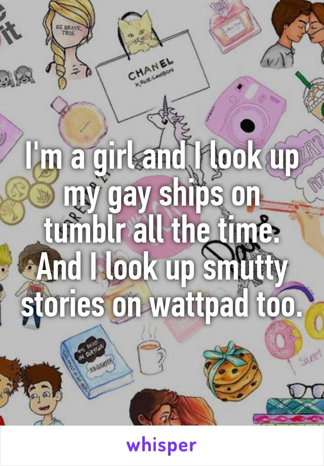 I'm a girl and I look up my gay ships on tumblr all the time. And I look up smutty stories on wattpad too.