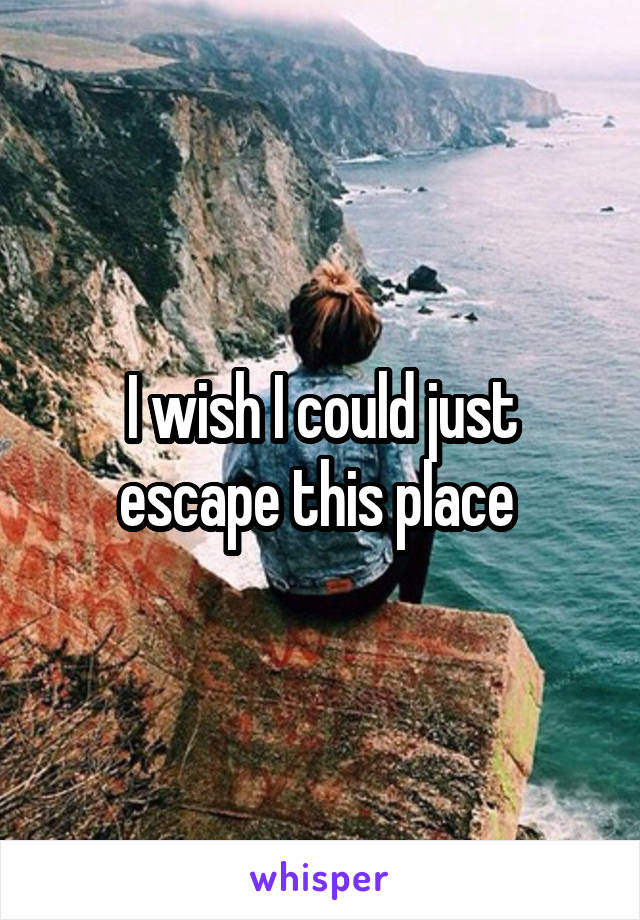 I wish I could just escape this place 