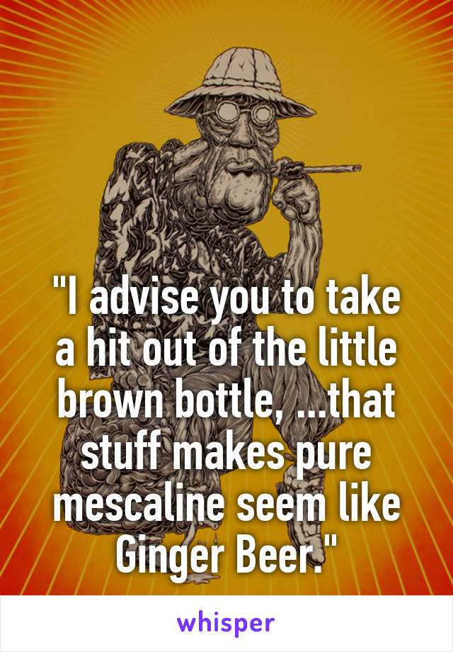 



"I advise you to take a hit out of the little brown bottle, ...that stuff makes pure mescaline seem like Ginger Beer."