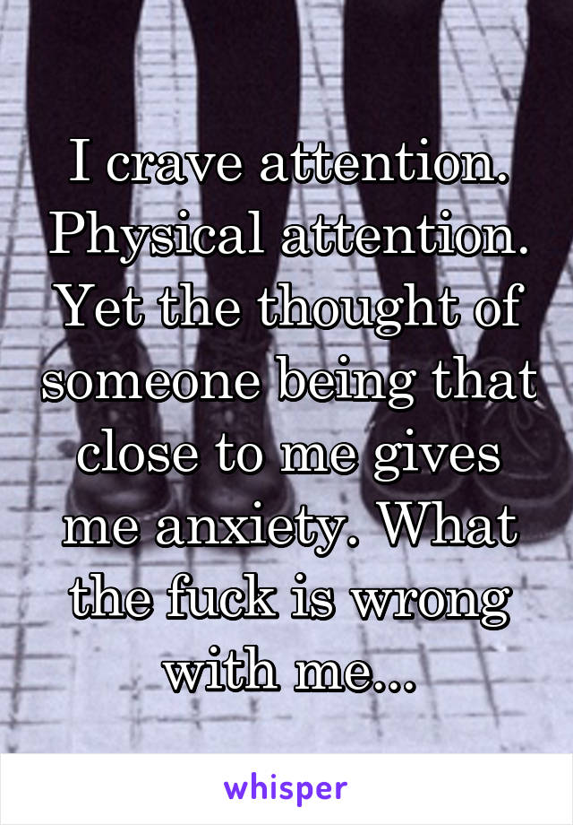I crave attention. Physical attention. Yet the thought of someone being that close to me gives me anxiety. What the fuck is wrong with me...