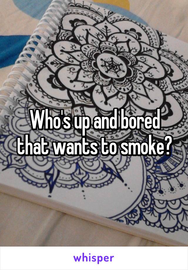 Who's up and bored that wants to smoke?