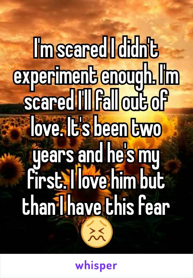I'm scared I didn't experiment enough. I'm scared I'll fall out of love. It's been two years and he's my first. I love him but than I have this fear 😖