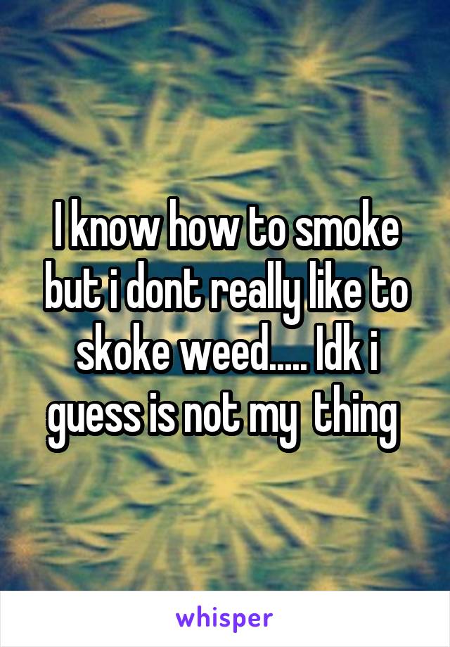 I know how to smoke but i dont really like to skoke weed..... Idk i guess is not my  thing 