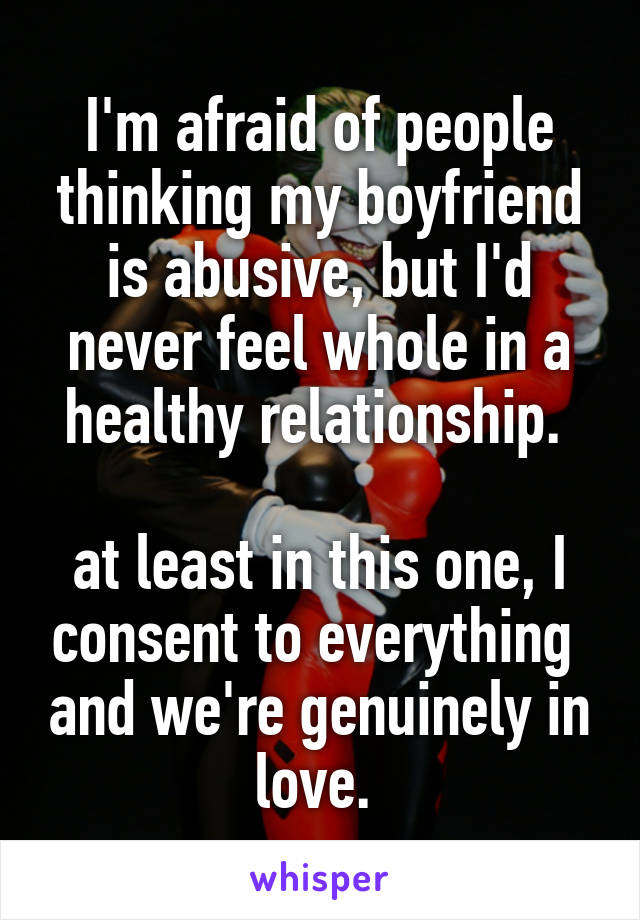 I'm afraid of people thinking my boyfriend is abusive, but I'd never feel whole in a healthy relationship. 

at least in this one, I consent to everything  and we're genuinely in love. 