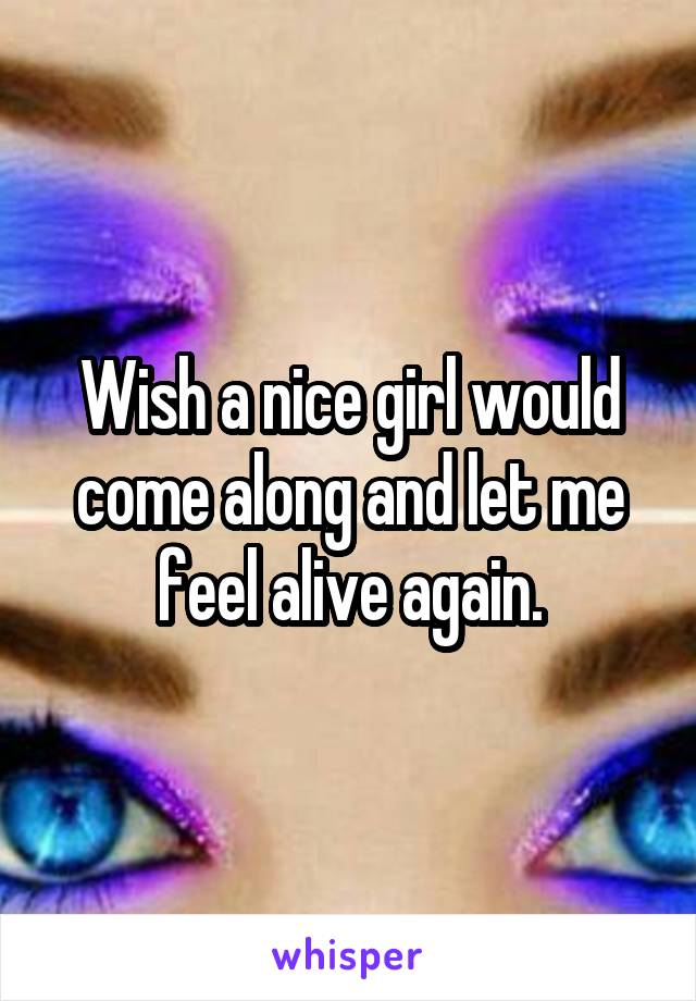 Wish a nice girl would come along and let me feel alive again.