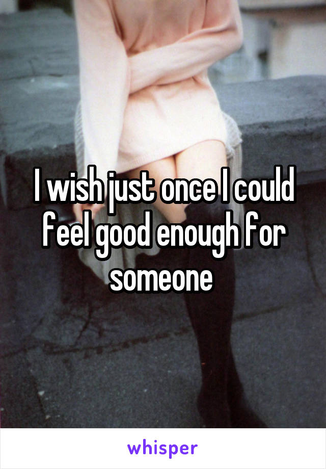 I wish just once I could feel good enough for someone 