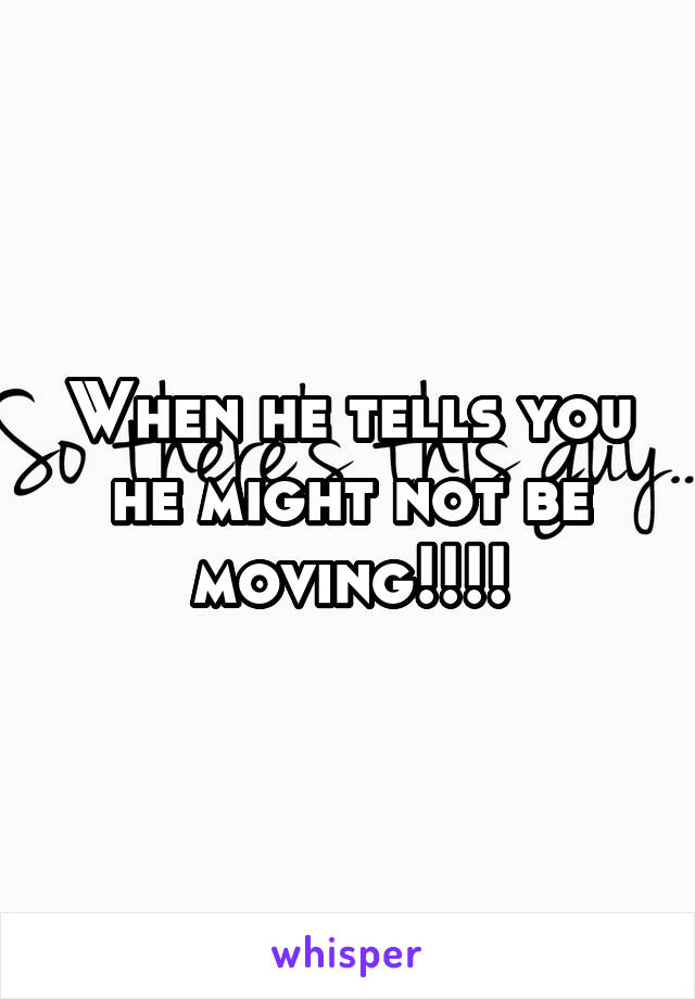 When he tells you he might not be moving!!!!