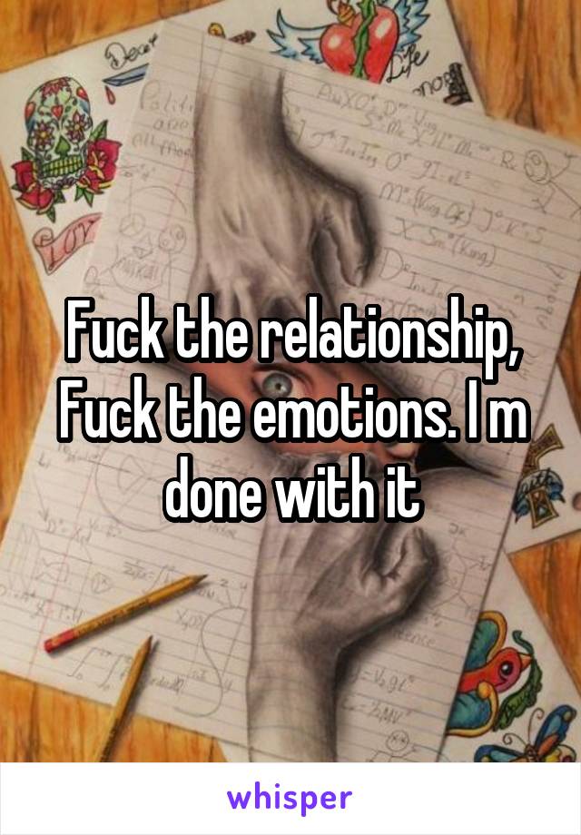 Fuck the relationship, Fuck the emotions. I m done with it