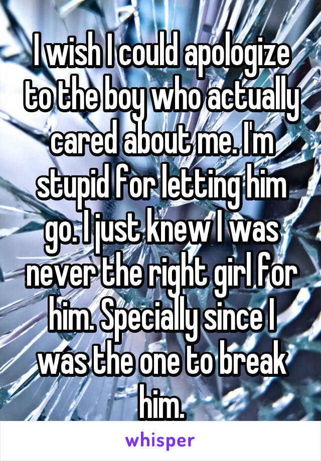 I wish I could apologize to the boy who actually cared about me. I'm stupid for letting him go. I just knew I was never the right girl for him. Specially since I was the one to break him.