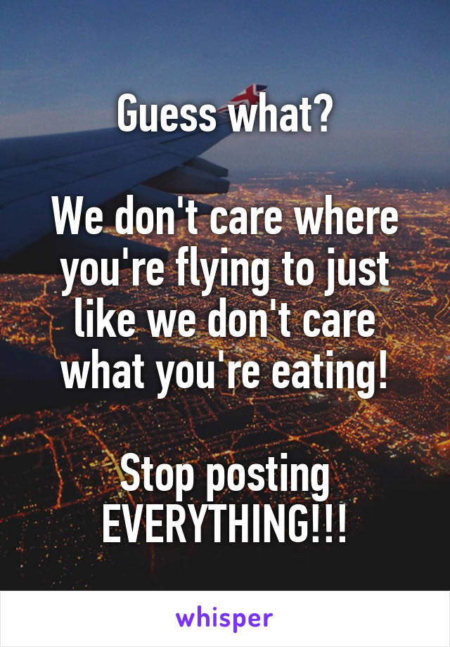 Guess what?

We don't care where you're flying to just like we don't care what you're eating!

Stop posting
EVERYTHING!!!