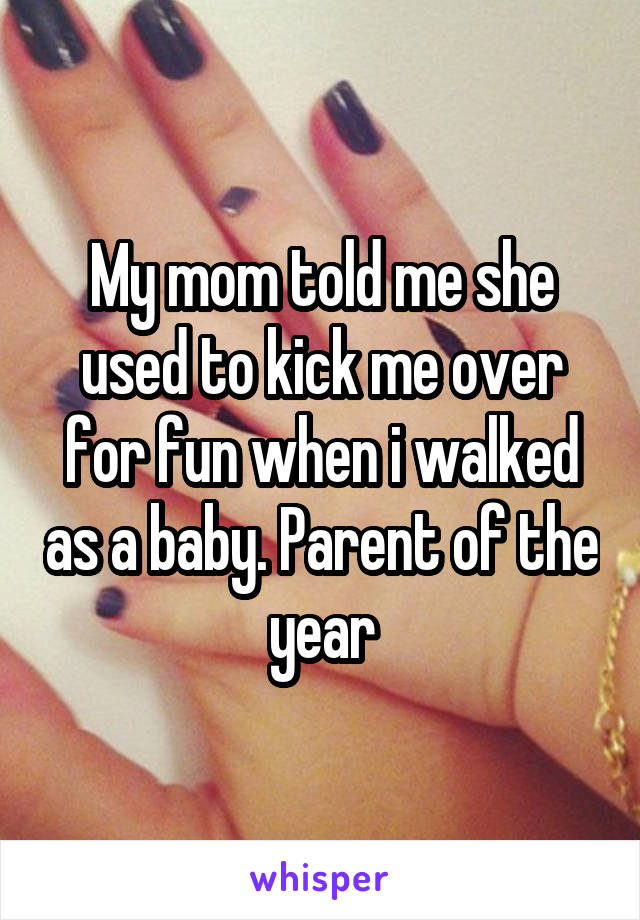 My mom told me she used to kick me over for fun when i walked as a baby. Parent of the year