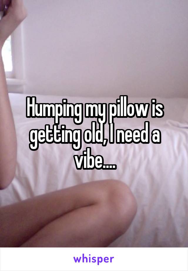 Humping my pillow is getting old, I need a vibe....