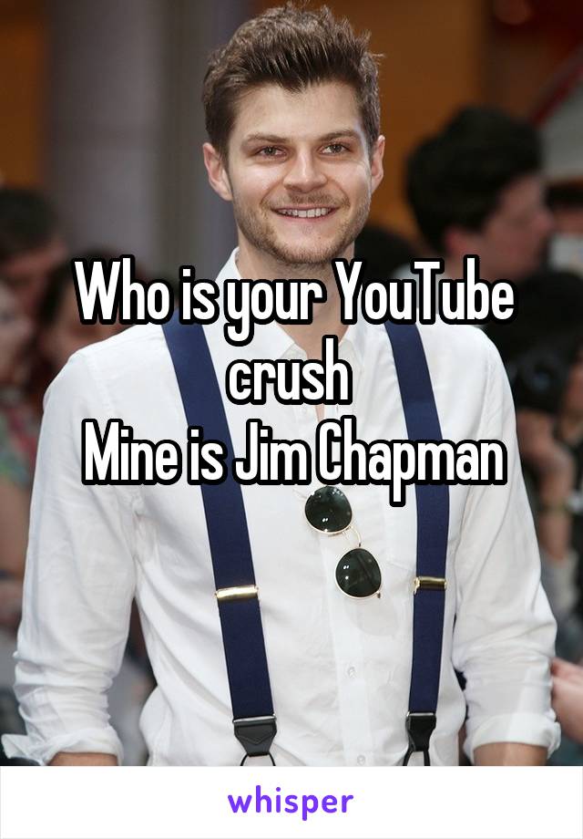Who is your YouTube crush 
Mine is Jim Chapman
