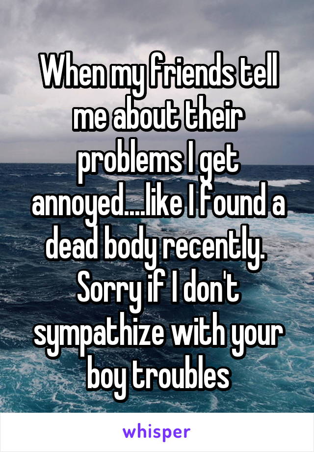 When my friends tell me about their problems I get annoyed....like I found a dead body recently.  Sorry if I don't sympathize with your boy troubles
