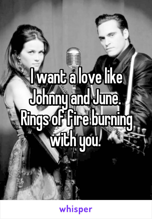 I want a love like Johnny and June. 
Rings of fire burning with you. 