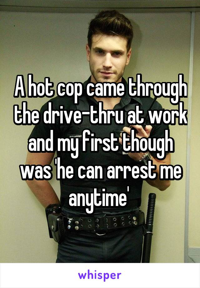 A hot cop came through the drive-thru at work and my first though was 'he can arrest me anytime' 