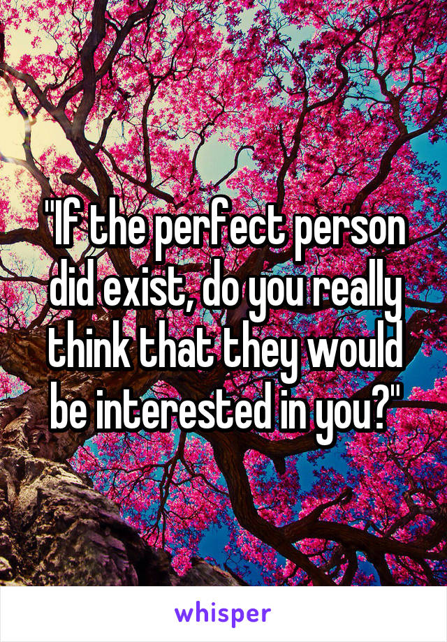 "If the perfect person did exist, do you really think that they would be interested in you?"