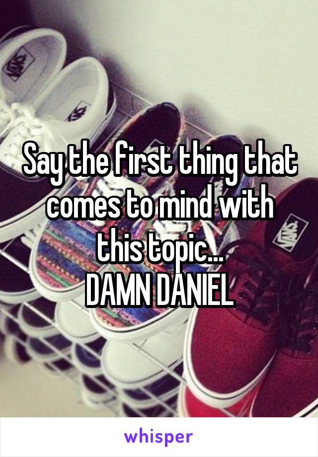 Say the first thing that comes to mind with this topic...
DAMN DANIEL