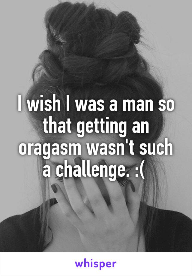 I wish I was a man so that getting an oragasm wasn't such a challenge. :( 