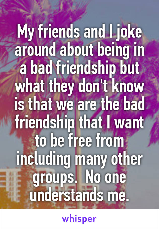 My friends and I joke around about being in a bad friendship but what they don't know is that we are the bad friendship that I want to be free from including many other groups.  No one understands me.