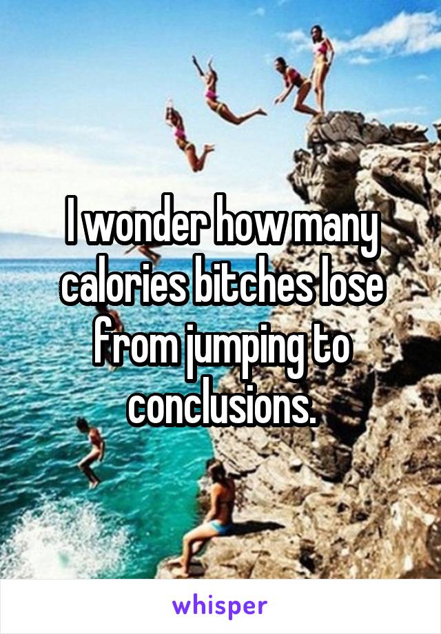 I wonder how many calories bitches lose from jumping to conclusions.