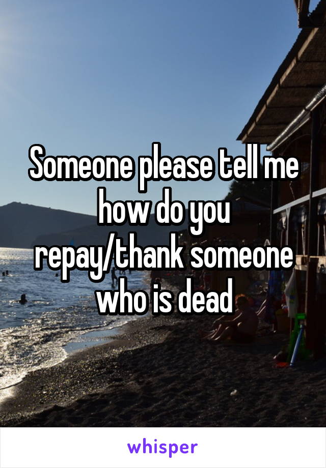 Someone please tell me how do you repay/thank someone who is dead