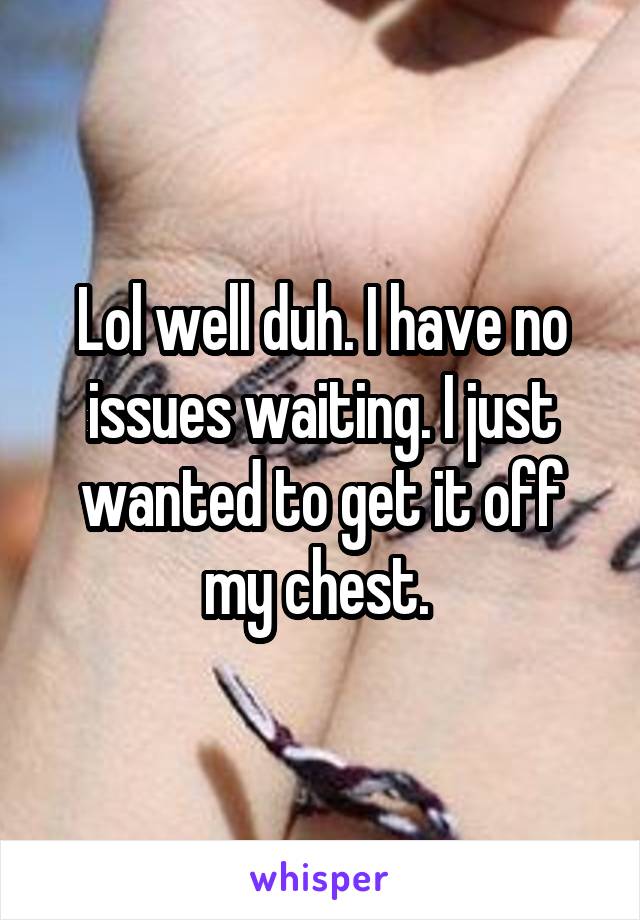 Lol well duh. I have no issues waiting. I just wanted to get it off my chest. 