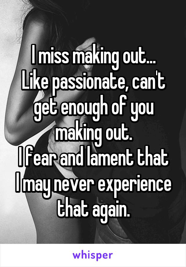 I miss making out...
Like passionate, can't get enough of you making out.
I fear and lament that I may never experience that again.
