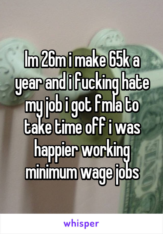 Im 26m i make 65k a year and i fucking hate my job i got fmla to take time off i was happier working minimum wage jobs