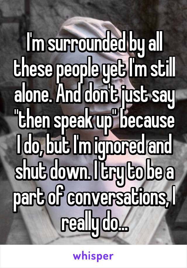 I'm surrounded by all these people yet I'm still alone. And don't just say "then speak up" because I do, but I'm ignored and shut down. I try to be a part of conversations, I really do...