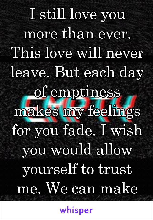 I still love you more than ever. This love will never leave. But each day of emptiness makes my feelings for you fade. I wish you would allow yourself to trust me. We can make this happen...