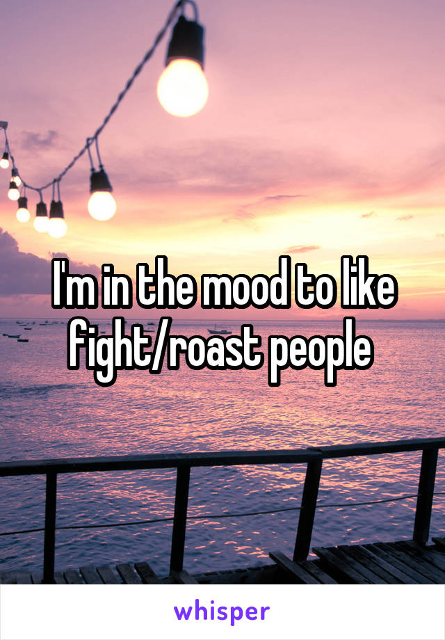 I'm in the mood to like fight/roast people 