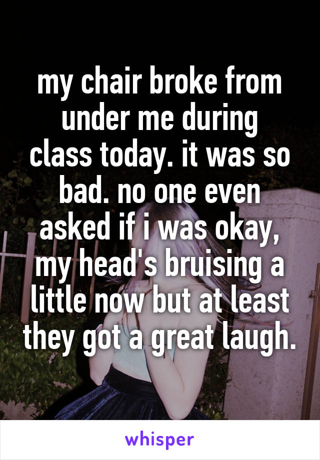 my chair broke from
under me during class today. it was so bad. no one even asked if i was okay, my head's bruising a little now but at least they got a great laugh. 