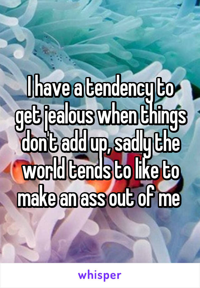 I have a tendency to get jealous when things don't add up, sadly the world tends to like to make an ass out of me 