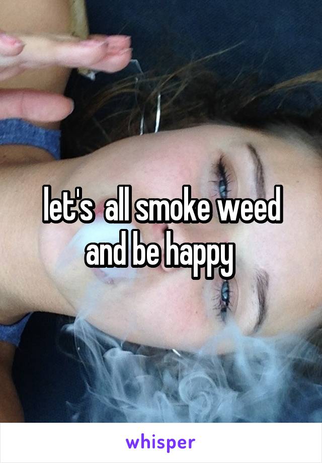 let's  all smoke weed and be happy 