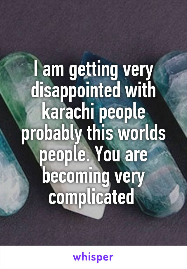 I am getting very disappointed with karachi people probably this worlds people. You are becoming very complicated 