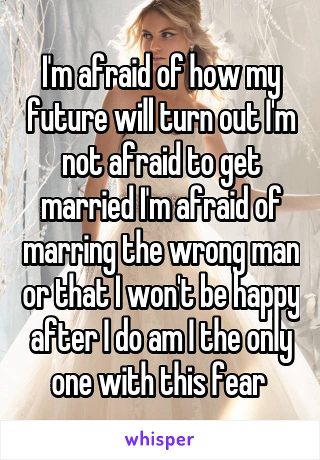 I'm afraid of how my future will turn out I'm not afraid to get married I'm afraid of marring the wrong man or that I won't be happy after I do am I the only one with this fear 