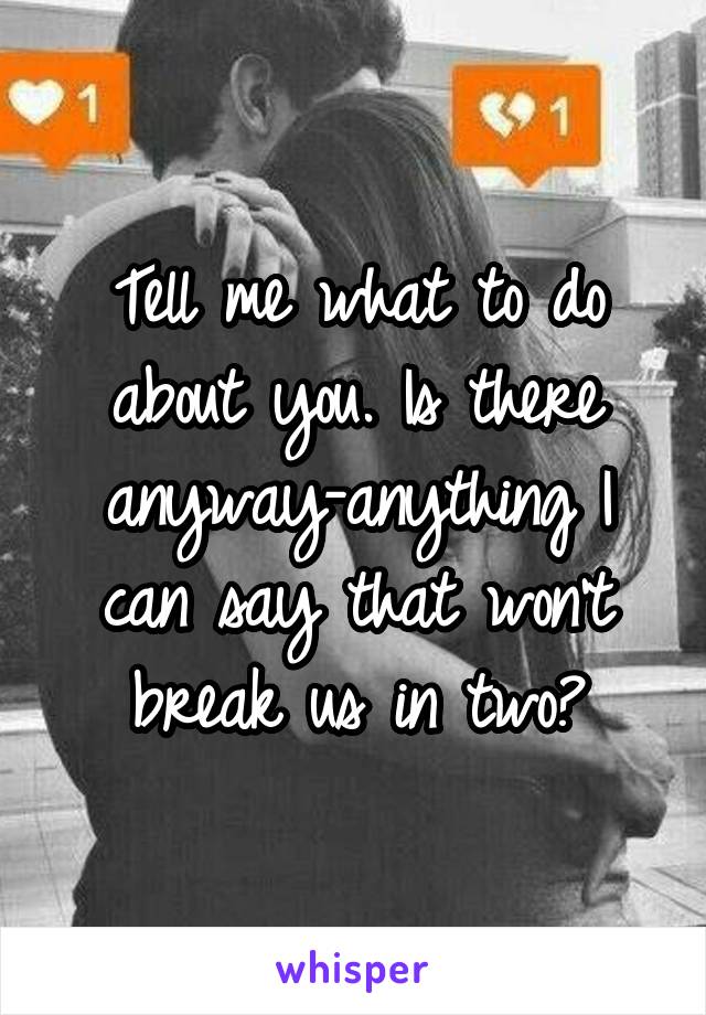 Tell me what to do about you. Is there anyway-anything I can say that won't break us in two?