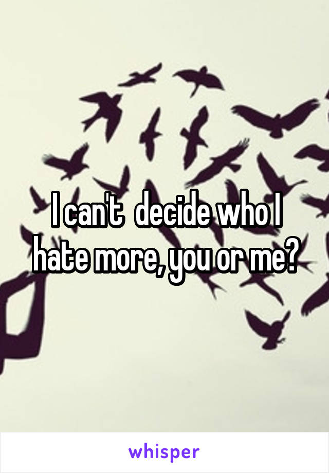 I can't  decide who I hate more, you or me?