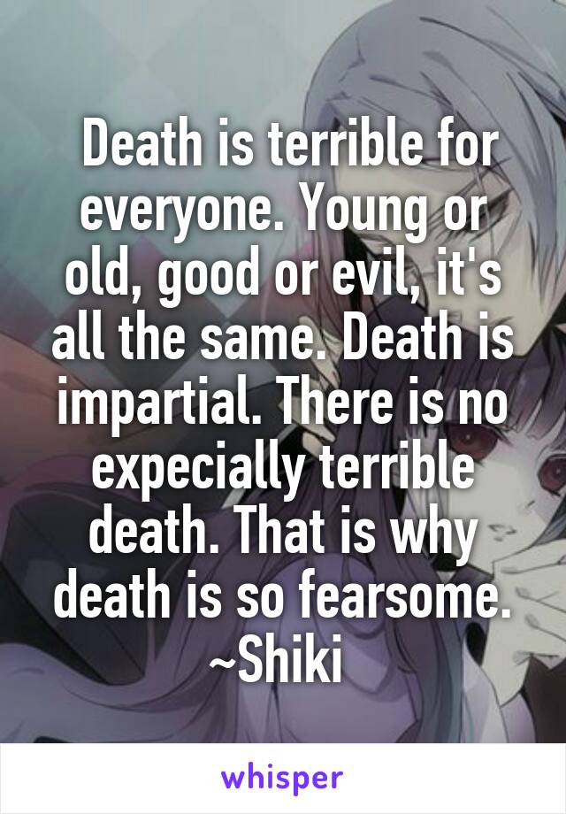  Death is terrible for everyone. Young or old, good or evil, it's all the same. Death is impartial. There is no expecially terrible death. That is why death is so fearsome.
~Shiki 