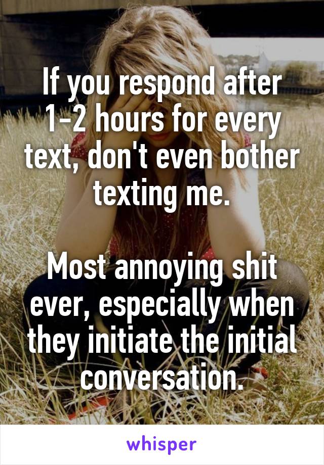 If you respond after 1-2 hours for every text, don't even bother texting me.

Most annoying shit ever, especially when they initiate the initial conversation.