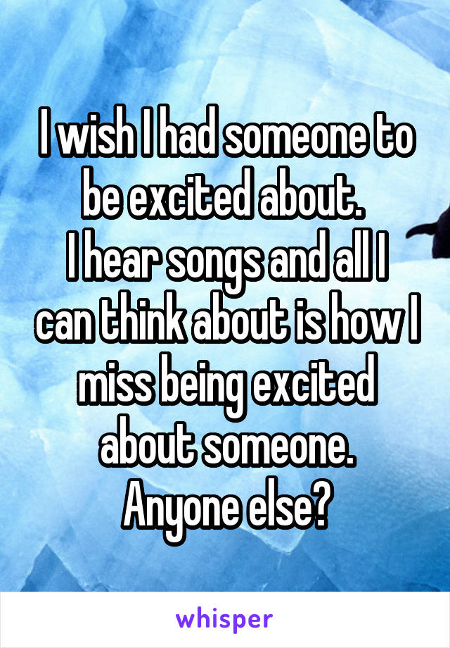 I wish I had someone to be excited about. 
I hear songs and all I can think about is how I miss being excited about someone.
Anyone else?