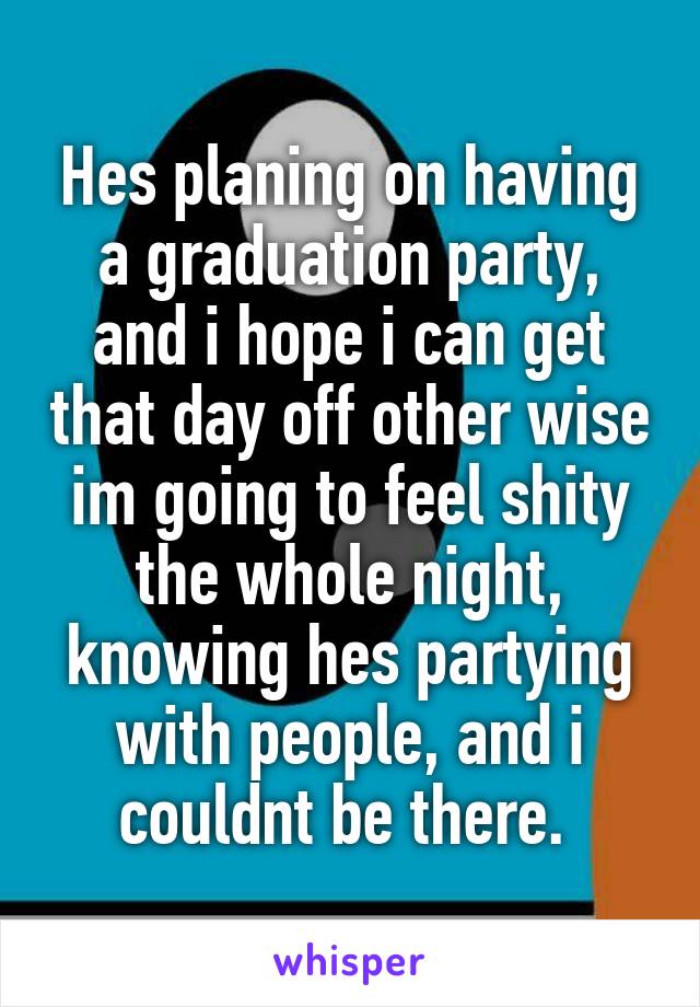 Hes planing on having a graduation party, and i hope i can get that day off other wise im going to feel shity the whole night, knowing hes partying with people, and i couldnt be there. 