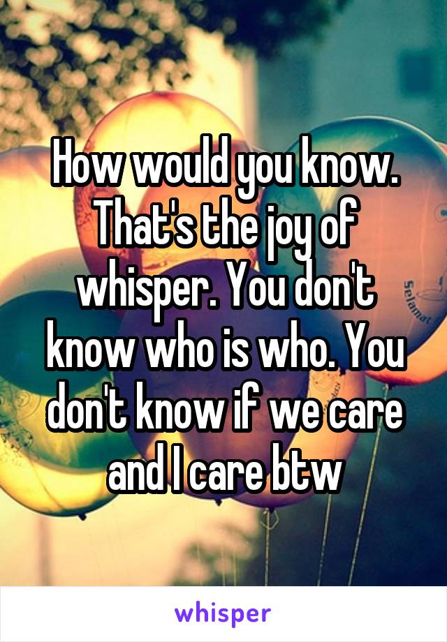 How would you know. That's the joy of whisper. You don't know who is who. You don't know if we care and I care btw