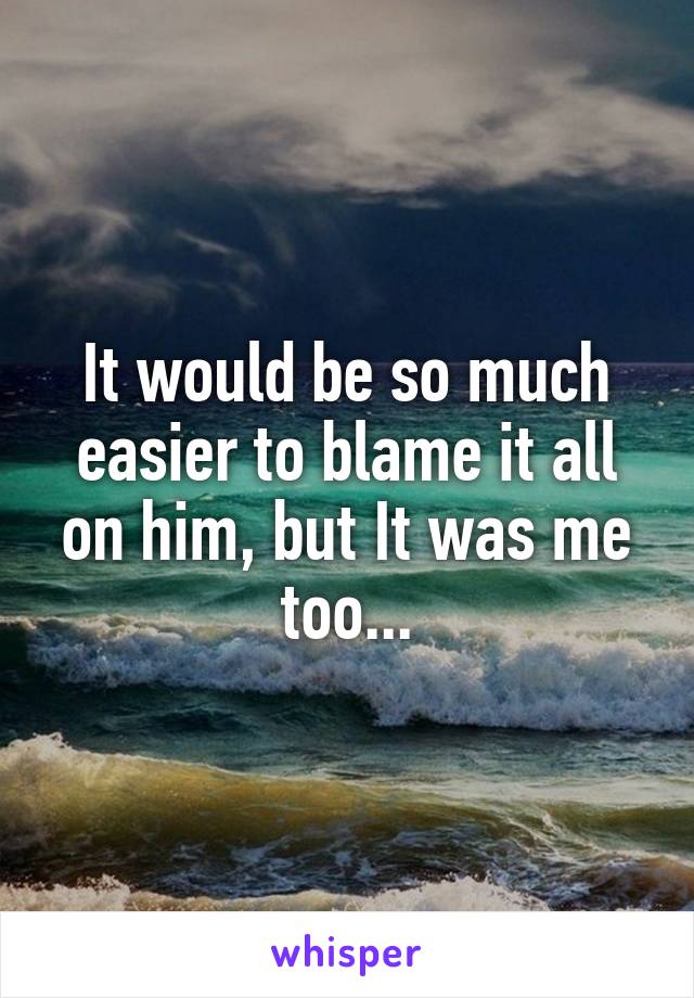 It would be so much easier to blame it all on him, but It was me too...