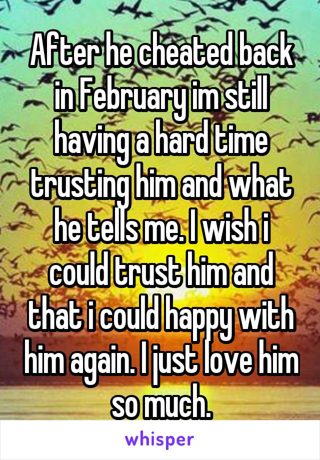 After he cheated back in February im still having a hard time trusting him and what he tells me. I wish i could trust him and that i could happy with him again. I just love him so much.