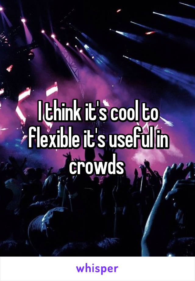 I think it's cool to flexible it's useful in crowds 