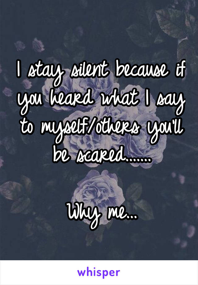 I stay silent because if you heard what I say to myself/others you'll be scared.......

Why me...